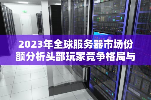 2023年全球服务器市场份额分析头部玩家竞争格局与行业决策指南