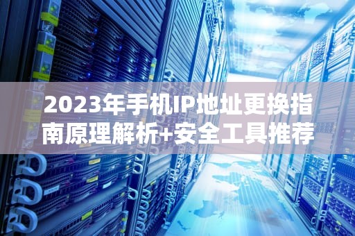 2023年手机IP地址更换指南原理解析+安全工具推荐+避坑实操