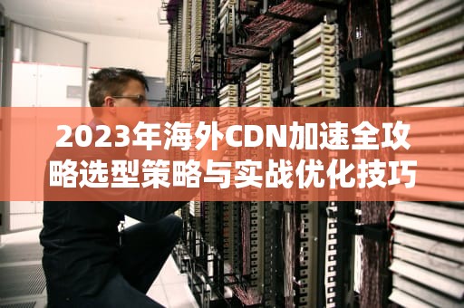 2023年海外CDN加速全攻略选型策略与实战优化技巧