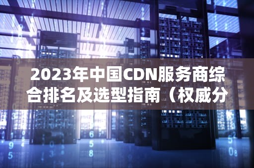2023年中国CDN服务商综合排名及选型指南（权威分析）