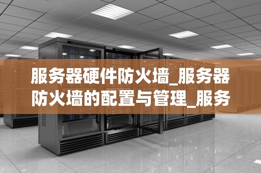 服务器硬件防火墙_服务器防火墙的配置与管理_服务器硬件防火墙的深入理解与应用