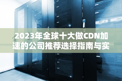 2023年全球十大做CDN加速的公司推荐选择指南与实用建议