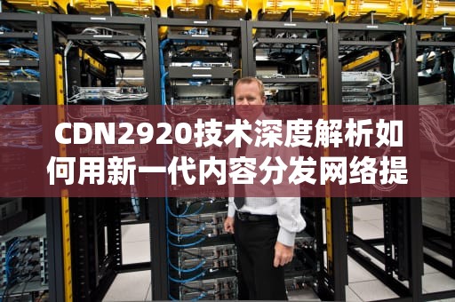 CDN2920技术深度解析如何用新一代内容分发网络提升业务效能