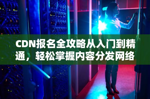 CDN报名全攻略从入门到精通，轻松掌握内容分发网络