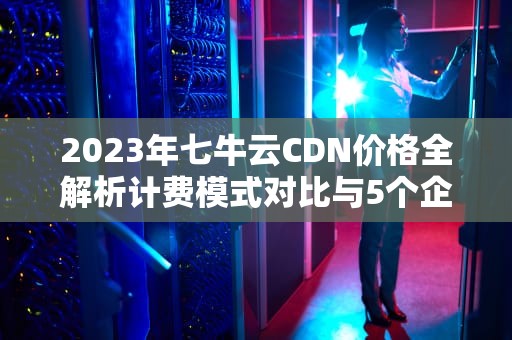 2023年七牛云CDN价格全解析计费模式对比与5个企业级省钱技巧