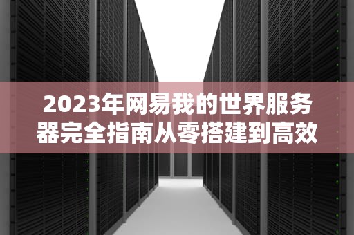 2023年网易我的世界服务器完全指南从零搭建到高效运营的10个关键步骤