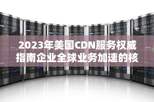2023年美国CDN服务权威指南企业全球业务加速的核心战略