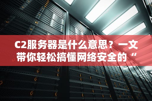 C2服务器是什么意思？一文带你轻松搞懂网络安全的“幕后黑手”