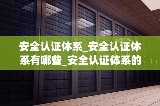安全认证体系_安全认证体系有哪些_安全认证体系的重要性及其实施策略