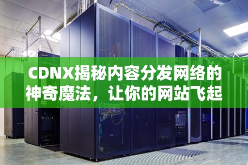 CDNX揭秘内容分发网络的神奇魔法，让你的网站飞起来！