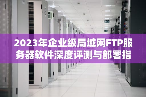 2023年企业级局域网FTP服务器软件深度评测与部署指南