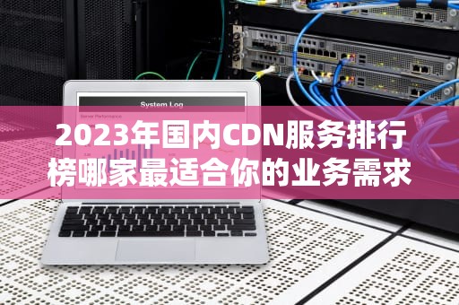 2023年国内CDN服务排行榜哪家最适合你的业务需求？