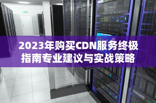 2023年购买CDN服务终极指南专业建议与实战策略