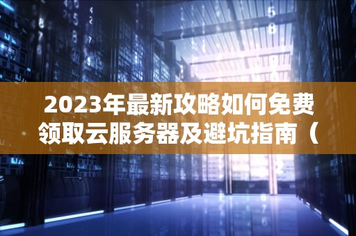 2023年最新攻略如何免费领取云服务器及避坑指南（附6大平台实测）