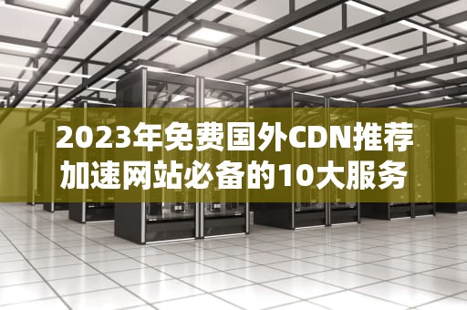 2023年免费国外CDN推荐加速网站必备的10大服务商（附配置教程）