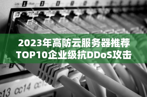 2023年高防云服务器推荐TOP10企业级抗DDoS攻击解决方案精选