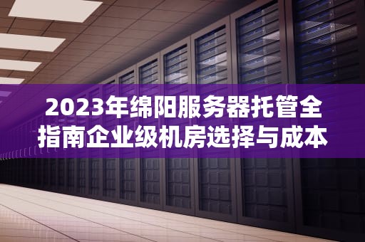 2023年绵阳服务器托管全指南企业级机房选择与成本效益深度解析