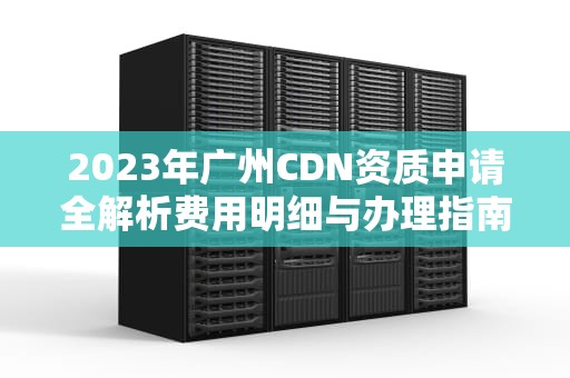 2023年广州CDN资质申请全解析费用明细与办理指南