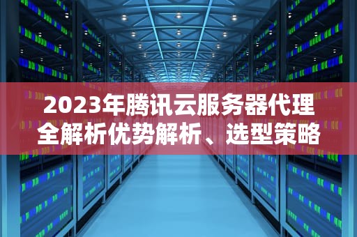 2023年腾讯云服务器代理全解析优势解析、选型策略与实战操作指南