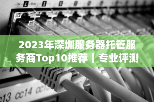 2023年深圳服务器托管服务商Top10推荐｜专业评测与避坑指南