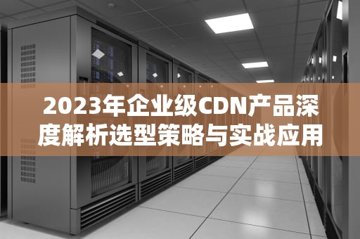 2023年企业级CDN产品深度解析选型策略与实战应用指南