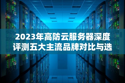 2023年高防云服务器深度评测五大主流品牌对比与选型指南