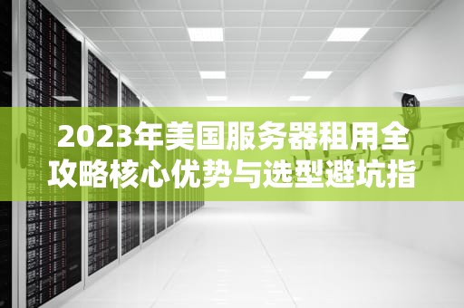 2023年美国服务器租用全攻略核心优势与选型避坑指南