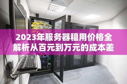 2023年服务器租用价格全解析从百元到万元的成本差异与选型指南