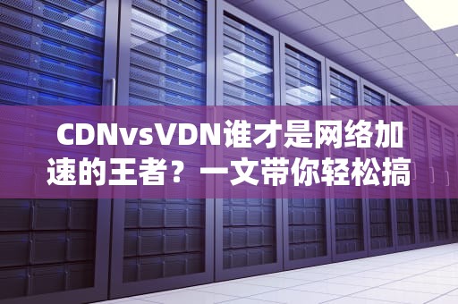 CDNvsVDN谁才是网络加速的王者？一文带你轻松搞懂！