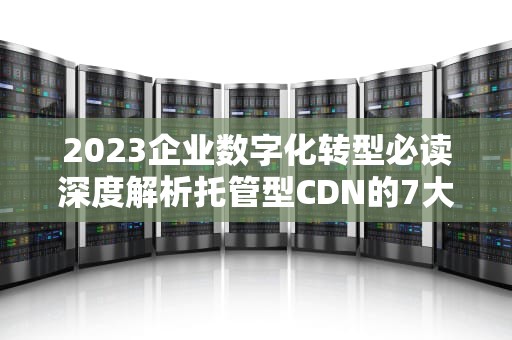 2023企业数字化转型必读深度解析托管型CDN的7大核心价值与选型策略