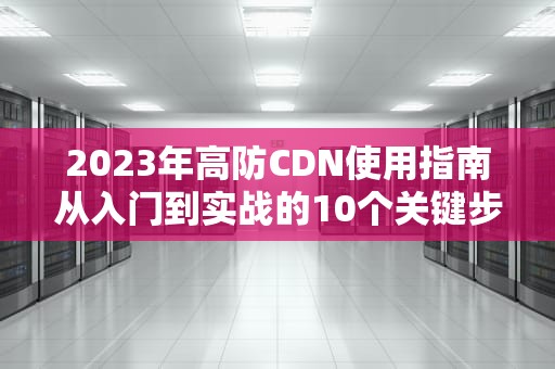 2023年高防CDN使用指南从入门到实战的10个关键步骤