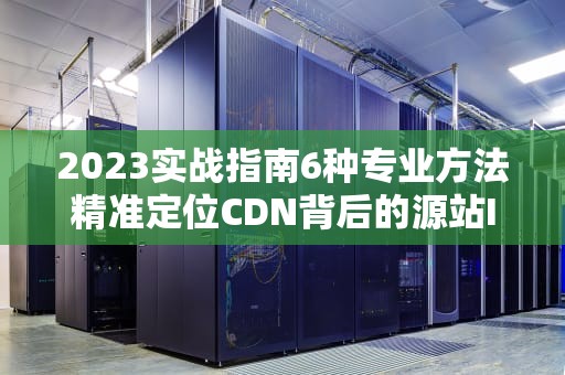 2023实战指南6种专业方法精准定位CDN背后的源站IP（附原理剖析）