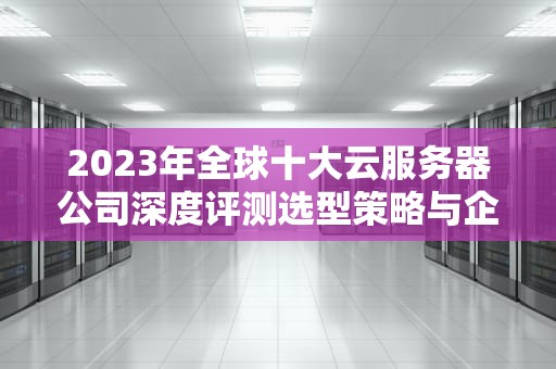 2023年全球十大云服务器公司深度评测选型策略与企业实战指南