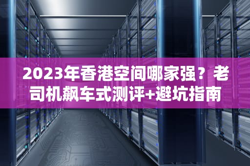 2023年香港空间哪家强？老司机飙车式测评+避坑指南