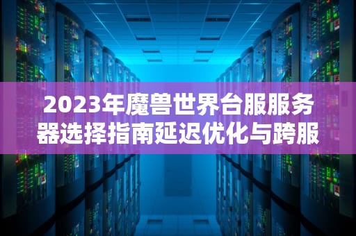 2023年魔兽世界台服服务器选择指南延迟优化与跨服玩法全解析