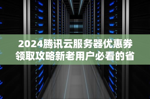 2024腾讯云服务器优惠券领取攻略新老用户必看的省钱指南