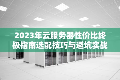2023年云服务器性价比终极指南选配技巧与避坑实战