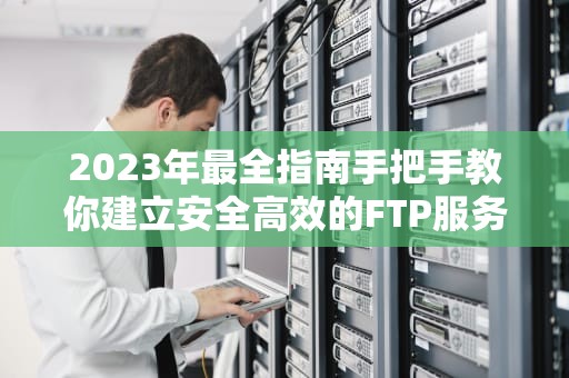 2023年最全指南手把手教你建立安全高效的FTP服务器