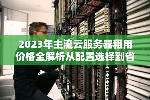 2023年主流云服务器租用价格全解析从配置选择到省钱实战指南