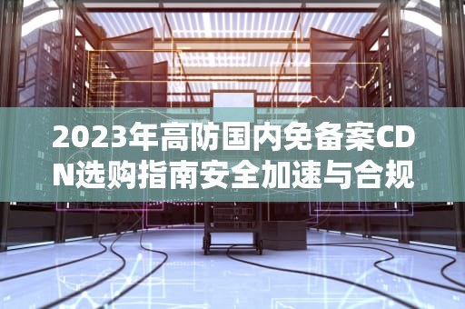 2023年高防国内免备案CDN选购指南安全加速与合规解析