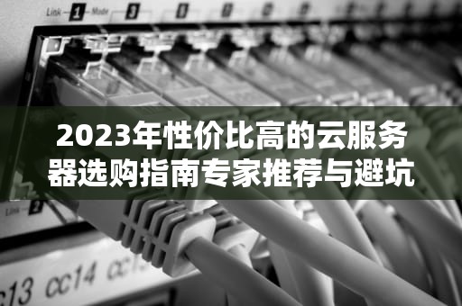 2023年性价比高的云服务器选购指南专家推荐与避坑攻略