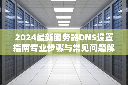 2024最新服务器DNS设置指南专业步骤与常见问题解析