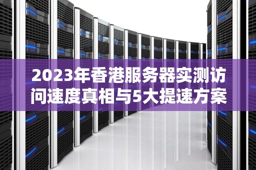 2023年香港服务器实测访问速度真相与5大提速方案