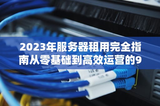 2023年服务器租用完全指南从零基础到高效运营的9个关键步骤