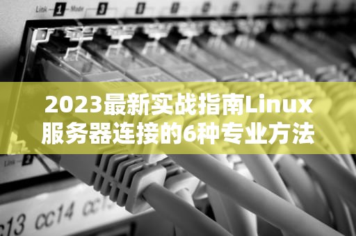 2023最新实战指南Linux服务器连接的6种专业方法与深度优化技巧