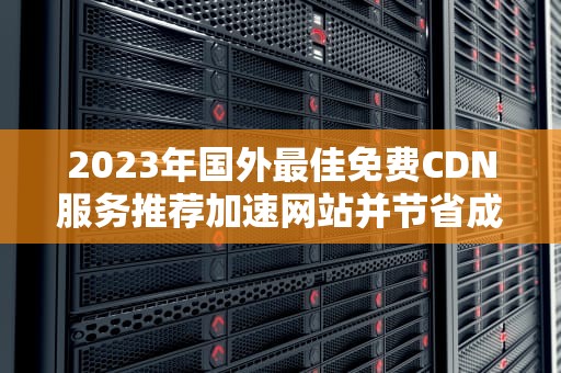 2023年国外最佳免费CDN服务推荐加速网站并节省成本