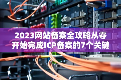 2023网站备案全攻略从零开始完成ICP备案的7个关键步骤