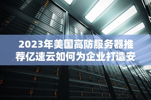 2023年美国高防服务器推荐亿速云如何为企业打造安全稳定的全球化业务？