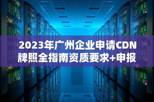 2023年广州企业申请CDN牌照全指南资质要求+申报流程+避坑要点