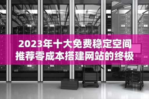 2023年十大免费稳定空间推荐零成本搭建网站的终极指南